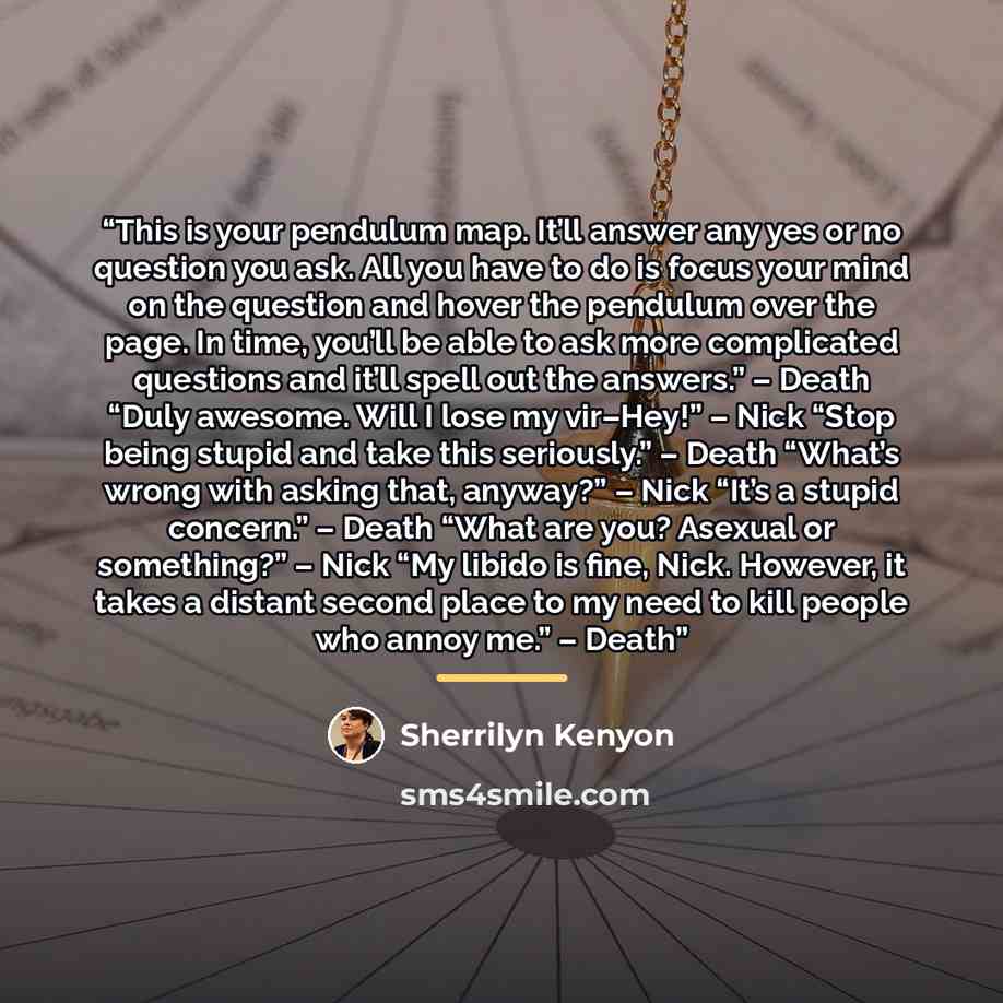 “This is your pendulum map. It’ll answer any yes or no question you ask. All you have to do is focus your mind on the question and hover the pendulum over the page. In time, you’ll be able to ask more complicated questions and it’ll spell out the answers.” – Death “Duly awesome. Will I lose my…” quote by Sherrilyn Kenyon