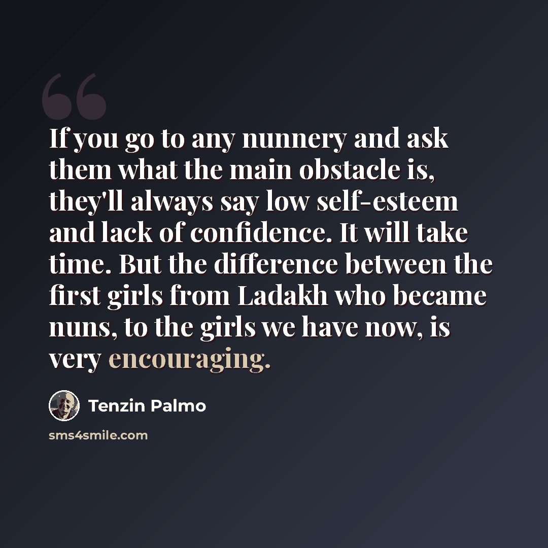 “If you go to any nunnery and ask them what the main obstacle is, they'll always say low self-esteem and lack of confidence. It will take time. But the difference between the first girls from Ladakh who became nuns, to the girls we have now, is very encouraging.” quote by Tenzin Palmo