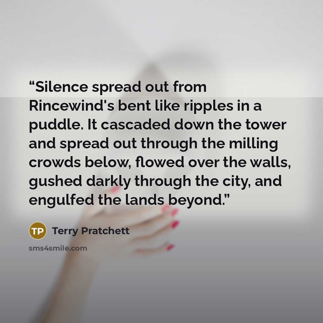“Silence spread out from Rincewind's bent like ripples in a puddle. It cascaded down the tower and spread out through the milling crowds below, flowed over the walls, gushed darkly through the city, and engulfed the lands beyond.” quote by Terry Pratchett