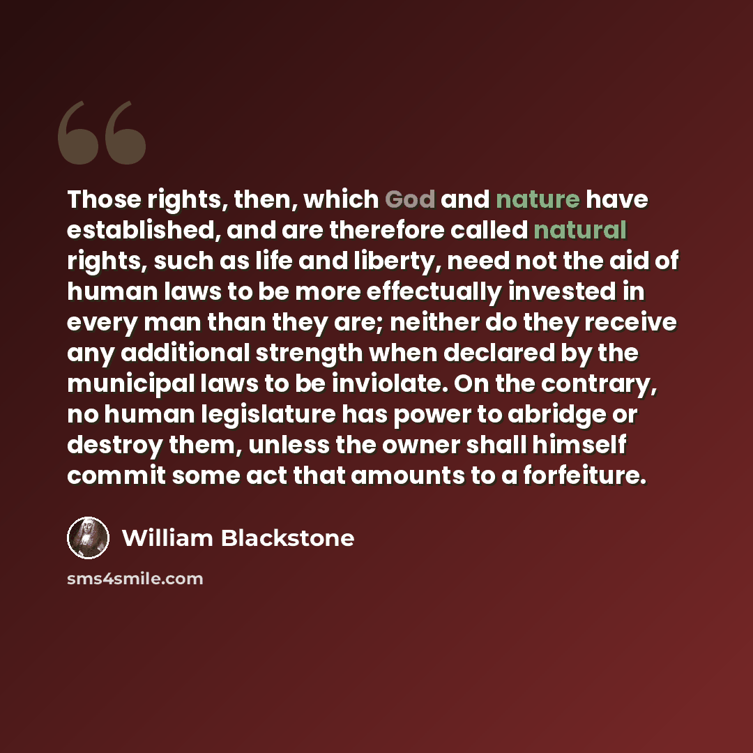 “Those rights, then, which God and nature have established, and are therefore called natural rights, such as life and liberty, need not the aid of human laws to be more effectually invested in every man than they are; neither do they receive any additional strength when declared by the municipal…” quote by William Blackstone