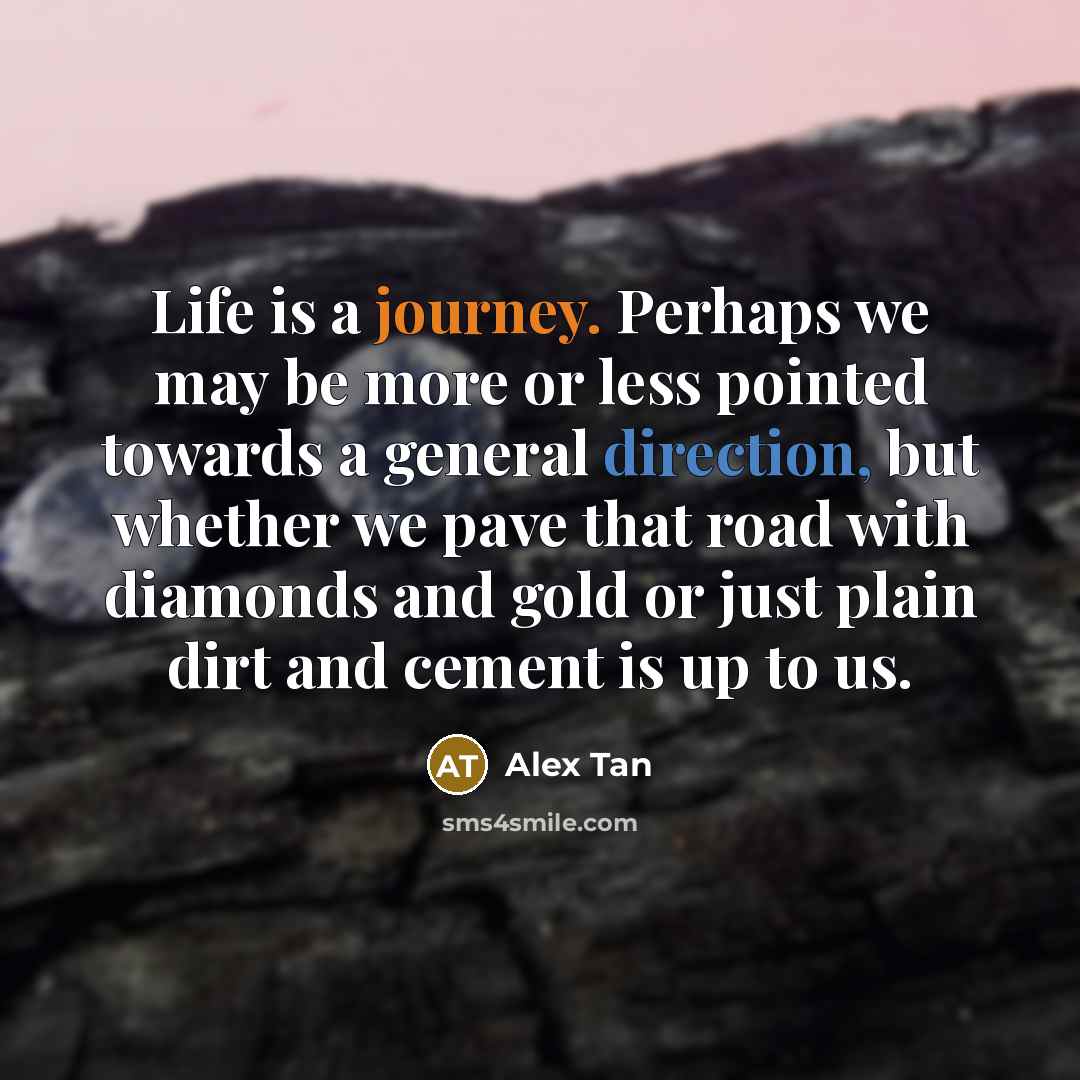 “Life is a journey. Perhaps we may be more or less pointed towards a general direction, but whether we pave that road with diamonds and gold or just plain dirt and cement is up to us.” quote by Alex Tan