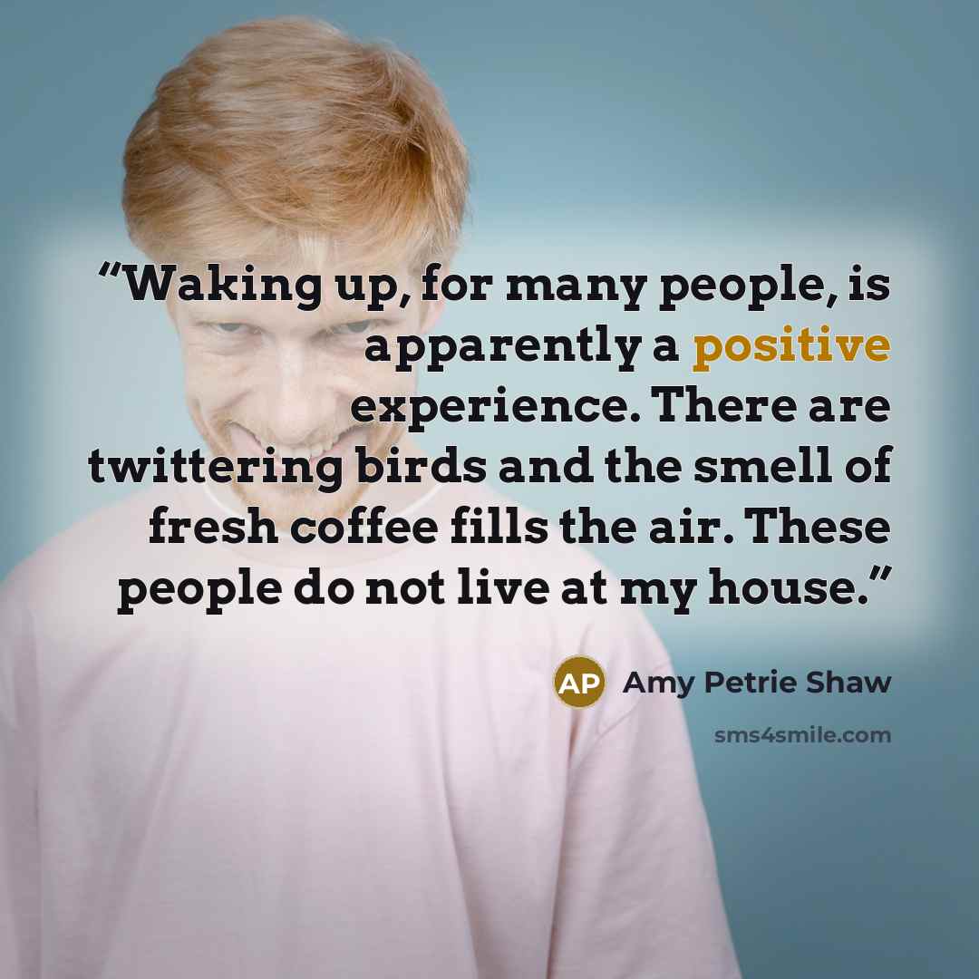 “Waking up, for many people, is apparently a positive experience. There are twittering birds and the smell of fresh coffee fills the air. These people do not live at my house.” quote by Amy Petrie Shaw