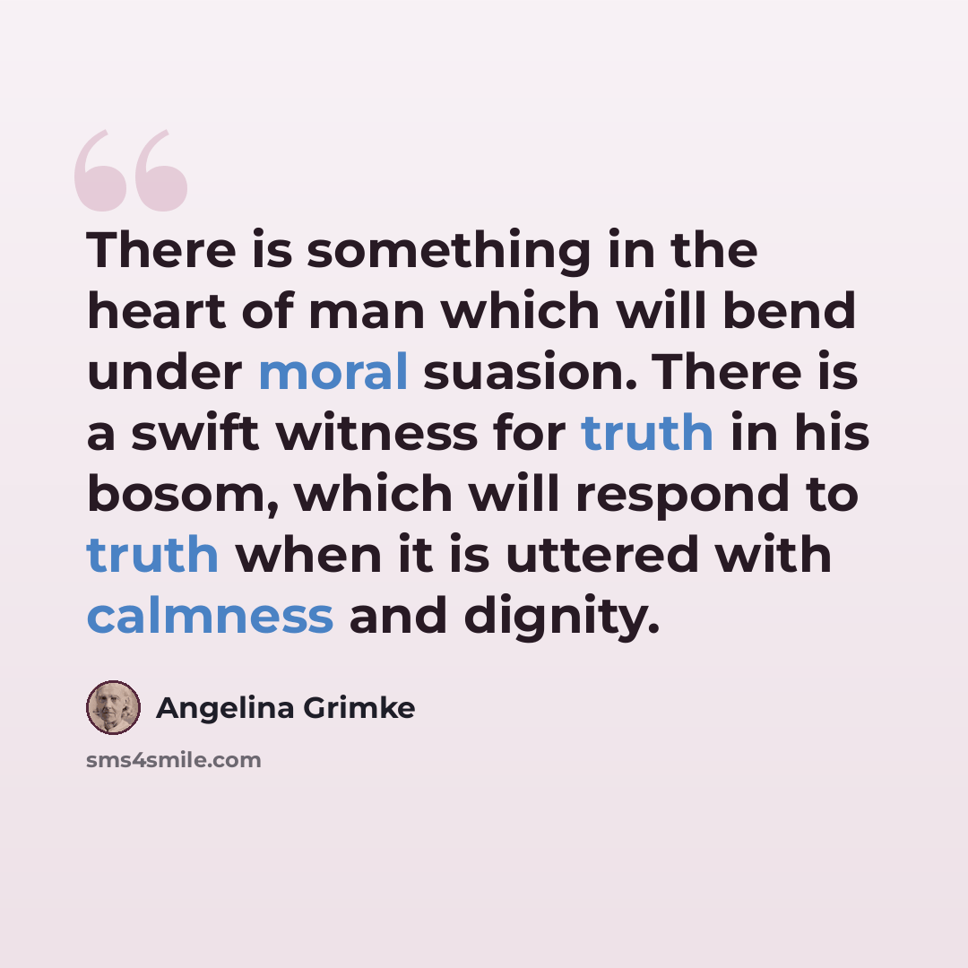“There is something in the heart of man which will bend under moral suasion. There is a swift witness for truth in his bosom, which will respond to truth when it is uttered with calmness and dignity.” quote by Angelina Grimke