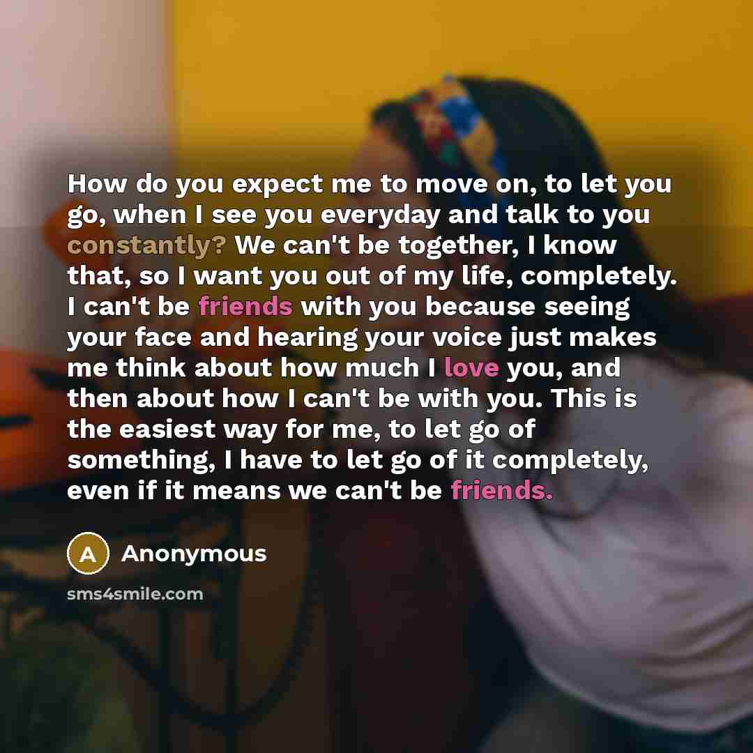 “How do you expect me to move on, to let you go, when I see you everyday and talk to you constantly? We can't be together, I know that, so I want you out of my life, completely. I can't be friends with you because seeing your face and hearing your voice just makes me think about how much I love…” quote by Anonymous