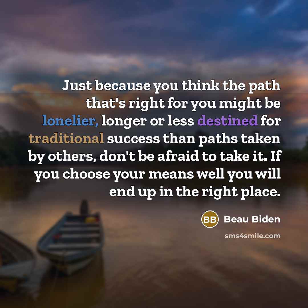 “Just because you think the path that's right for you might be lonelier, longer or less destined for traditional success than paths taken by others, don't be afraid to take it. If you choose your means well you will end up in the right place.” quote by Beau Biden