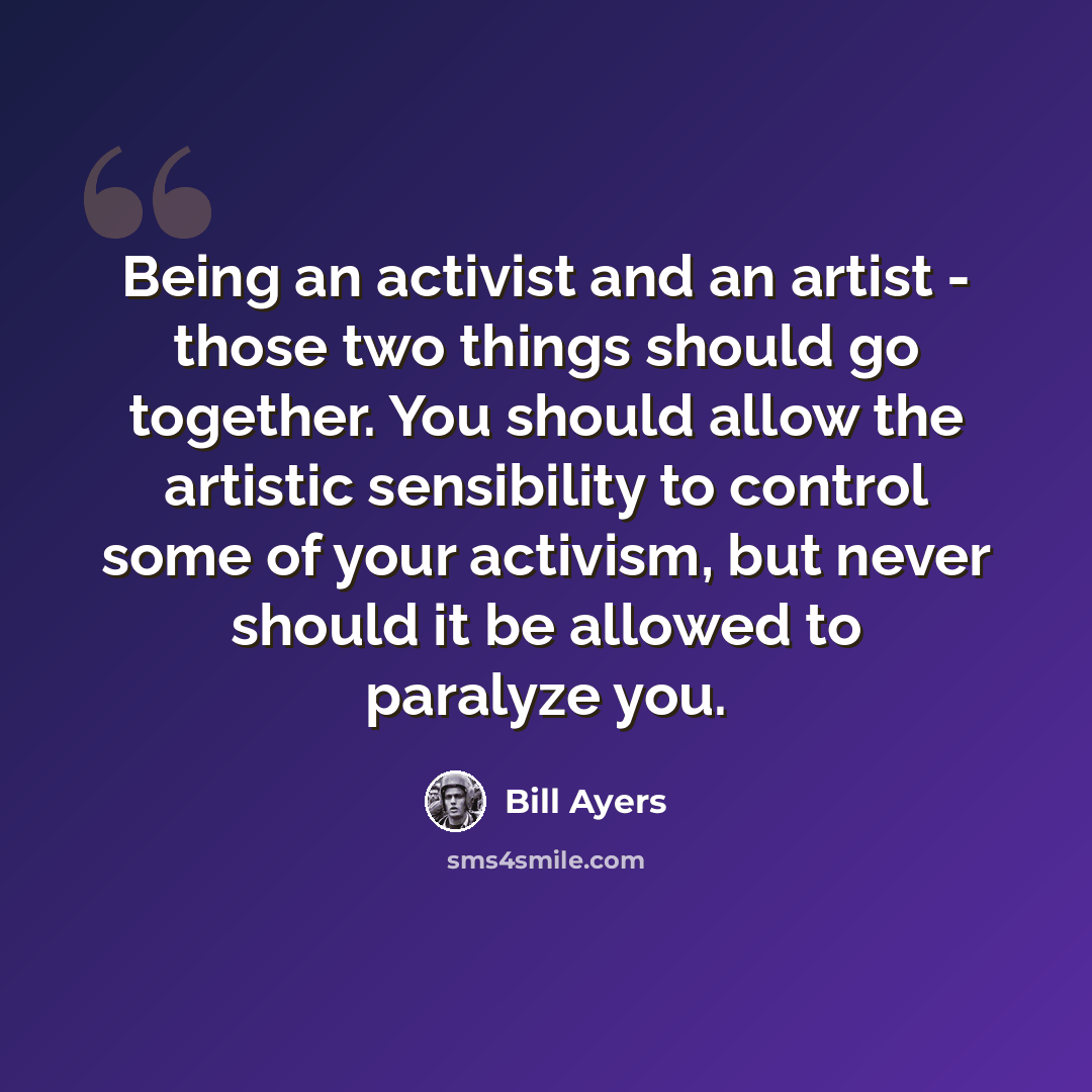 “Being an activist and an artist - those two things should go together. You should allow the artistic sensibility to control some of your activism, but never should it be allowed to paralyze you.” quote by Bill Ayers