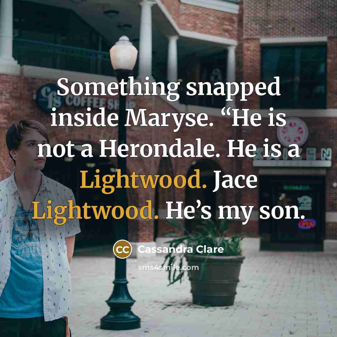 “Something snapped inside Maryse. “He is not a Herondale. He is a Lightwood. Jace Lightwood. He’s my son.” quote by Cassandra Clare