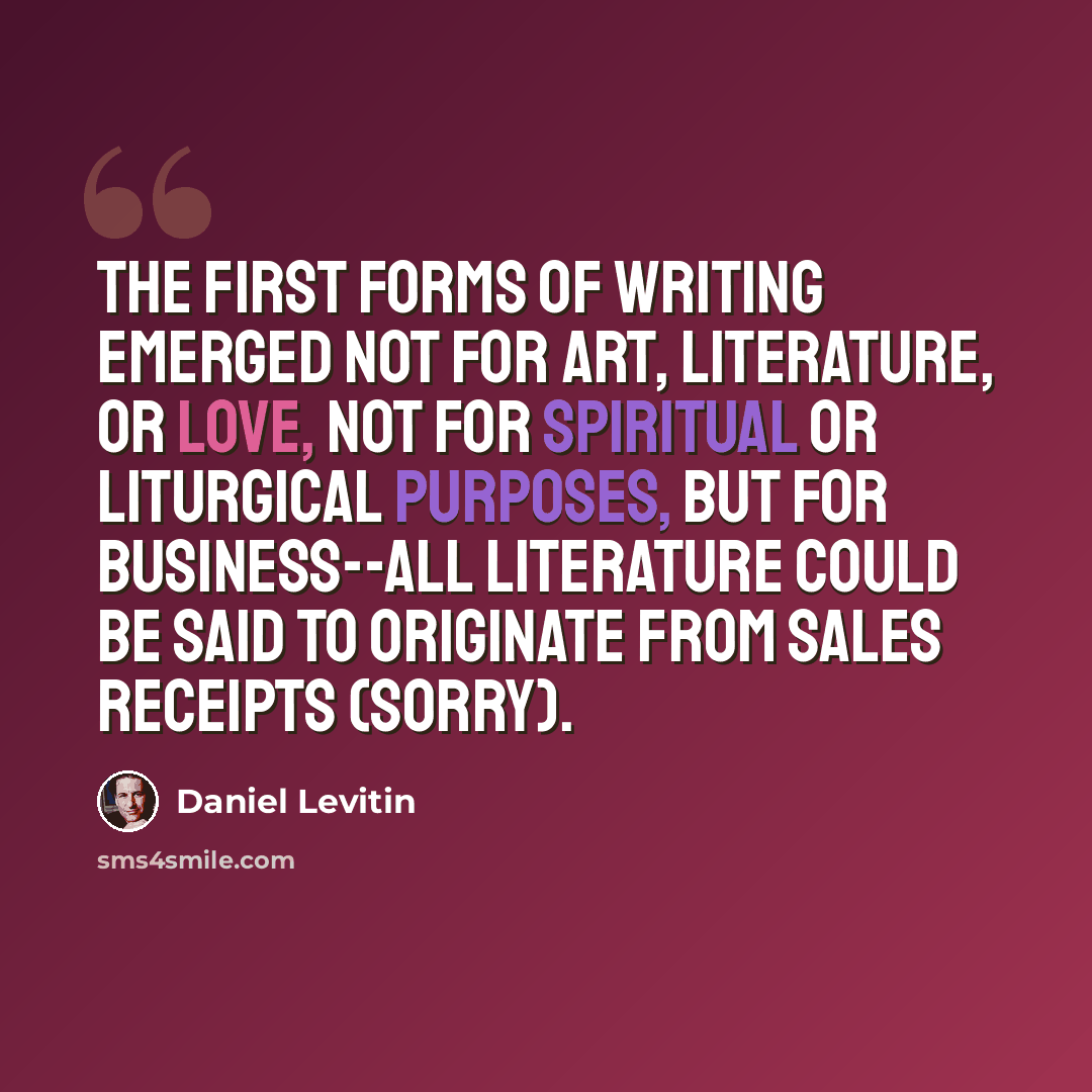 “The first forms of writing emerged not for art, literature, or love, not for spiritual or liturgical purposes, but for business--all literature could be said to originate from sales receipts (sorry).” quote by Daniel Levitin
