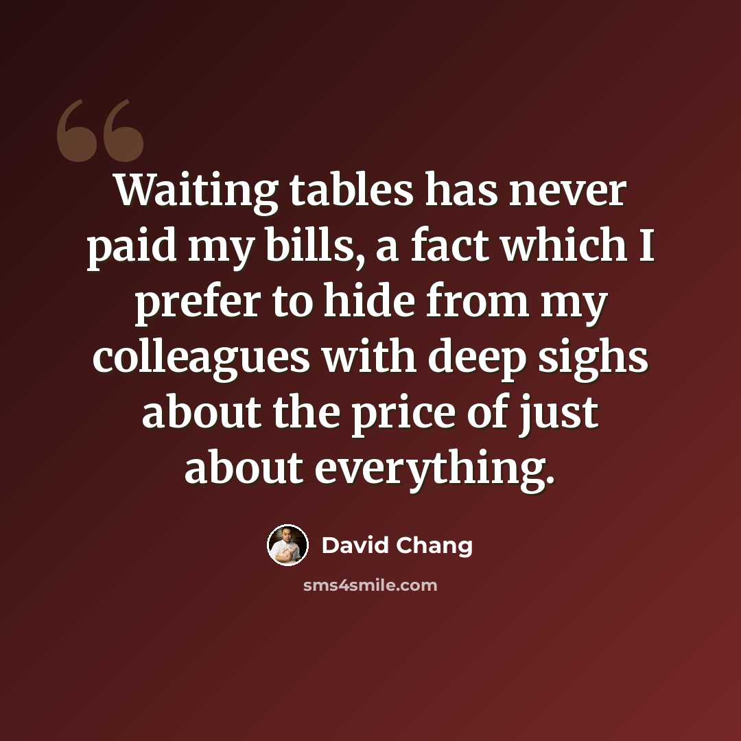 “Waiting tables has never paid my bills, a fact which I prefer to hide from my colleagues with deep sighs about the price of just about everything.” quote by David Chang