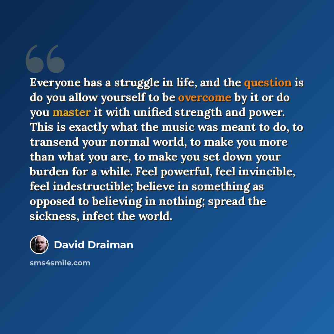 “Everyone has a struggle in life, and the question is do you allow yourself to be overcome by it or do you master it with unified strength and power. This is exactly what the music was meant to do, to transend your normal world, to make you more than what you are, to make you set down your burden…” quote by David Draiman