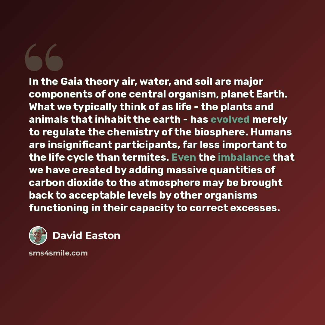 “In the Gaia theory air, water, and soil are major components of one central organism, planet Earth. What we typically think of as life - the plants and animals that inhabit the earth - has evolved merely to regulate the chemistry of the biosphere. Humans are insignificant participants, far less…” quote by David Easton