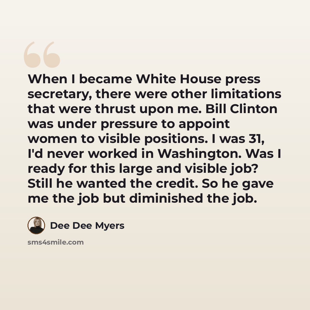 “When I became White House press secretary, there were other limitations that were thrust upon me. Bill Clinton was under pressure to appoint women to visible positions. I was 31, I'd never worked in Washington. Was I ready for this large and visible job? Still he wanted the credit. So he gave me…” quote by Dee Dee Myers
