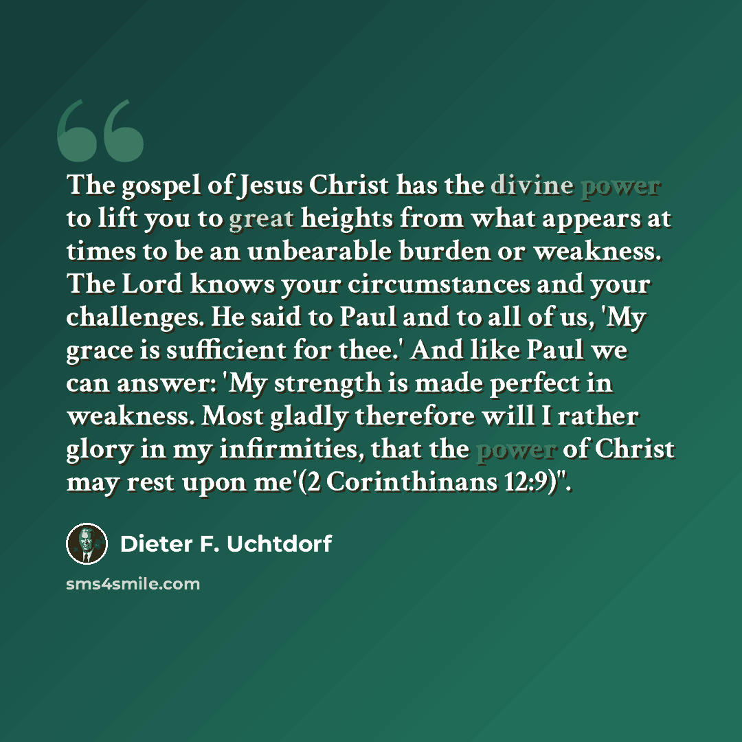 “The gospel of Jesus Christ has the divine power to lift you to great heights from what appears at times to be an unbearable burden or weakness. The Lord knows your circumstances and your challenges. He said to Paul and to all of us, 'My grace is sufficient for thee.' And like Paul we can answer…” quote by Dieter F. Uchtdorf
