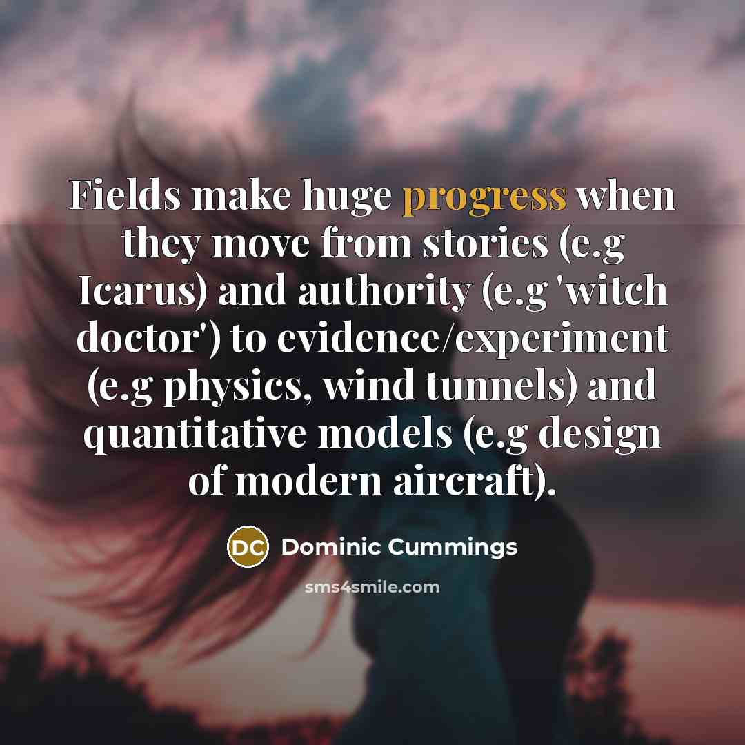 “Fields make huge progress when they move from stories (e.g Icarus) and authority (e.g 'witch doctor') to evidence/experiment (e.g physics, wind tunnels) and quantitative models (e.g design of modern aircraft).” quote by Dominic Cummings
