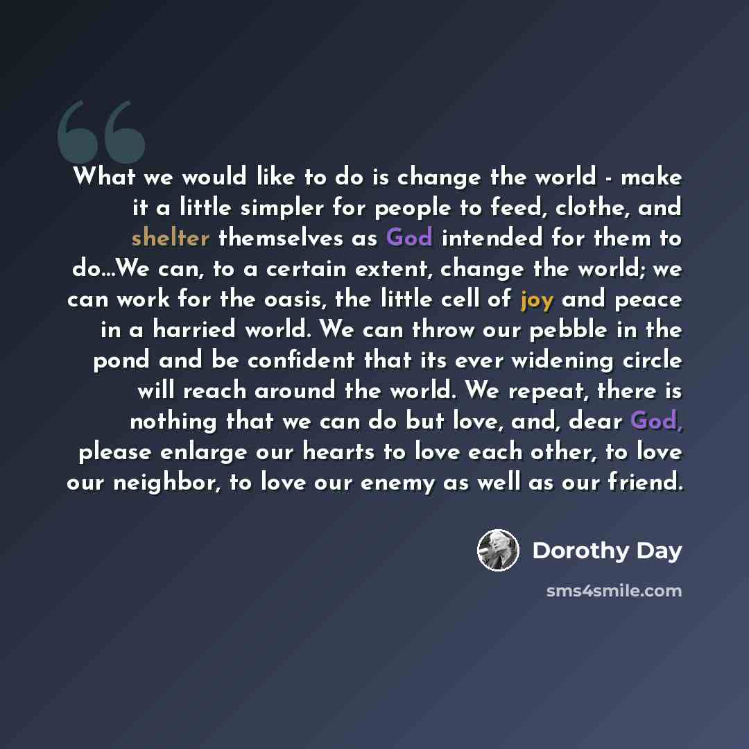 “What we would like to do is change the world - make it a little simpler for people to feed, clothe, and shelter themselves as God intended for them to do…We can, to a certain extent, change the world; we can work for the oasis, the little cell of joy and peace in a harried world. We can throw our…” quote by Dorothy Day