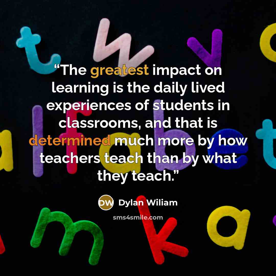 “The greatest impact on learning is the daily lived experiences of students in classrooms, and that is determined much more by how teachers teach than by what they teach.” quote by Dylan Wiliam