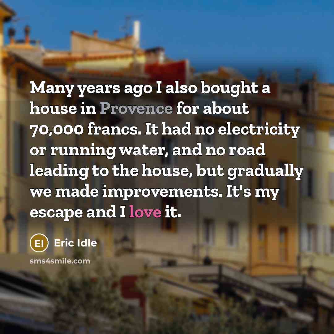 “Many years ago I also bought a house in Provence for about 70,000 francs. It had no electricity or running water, and no road leading to the house, but gradually we made improvements. It's my escape and I love it.” quote by Eric Idle