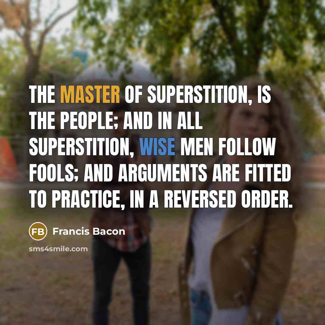 “The master of superstition, is the people; and in all superstition, wise men follow fools; and arguments are fitted to practice, in a reversed order.” quote by Francis Bacon