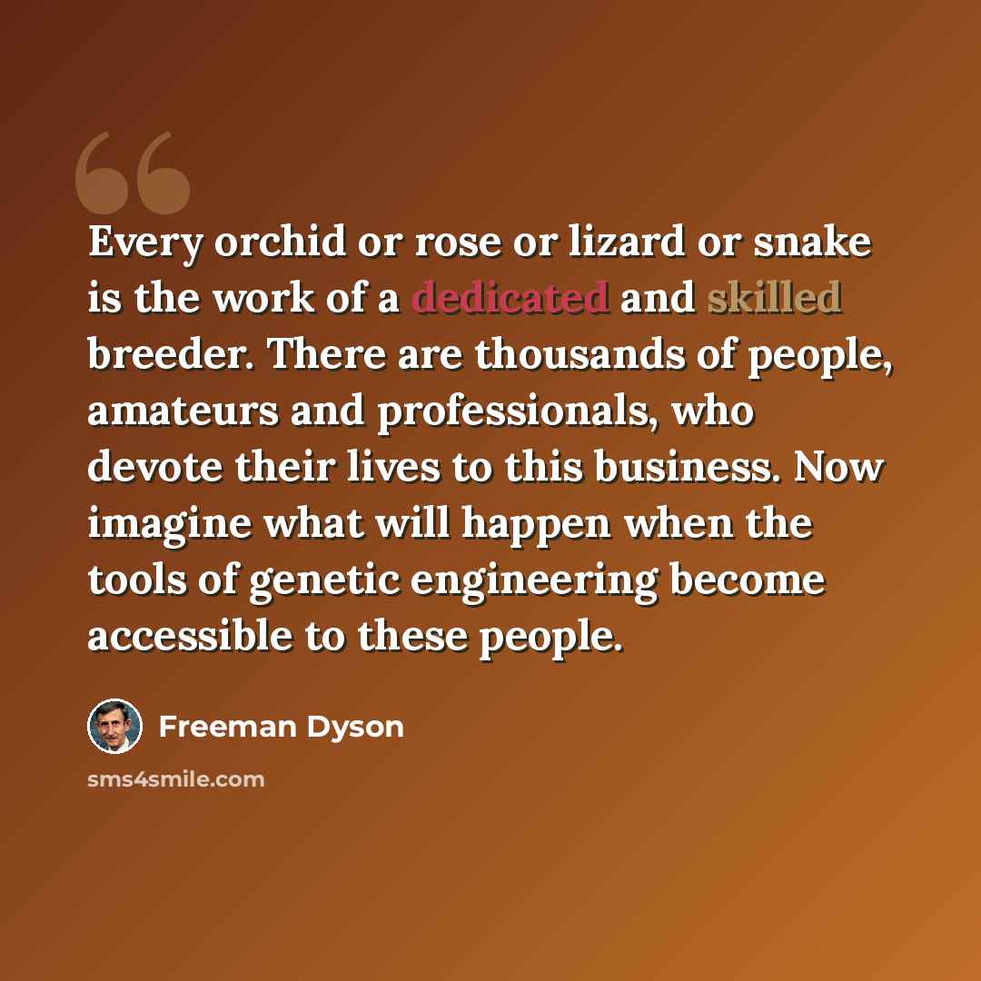 “Every orchid or rose or lizard or snake is the work of a dedicated and skilled breeder. There are thousands of people, amateurs and professionals, who devote their lives to this business. Now imagine what will happen when the tools of genetic engineering become accessible to these people.” quote by Freeman Dyson