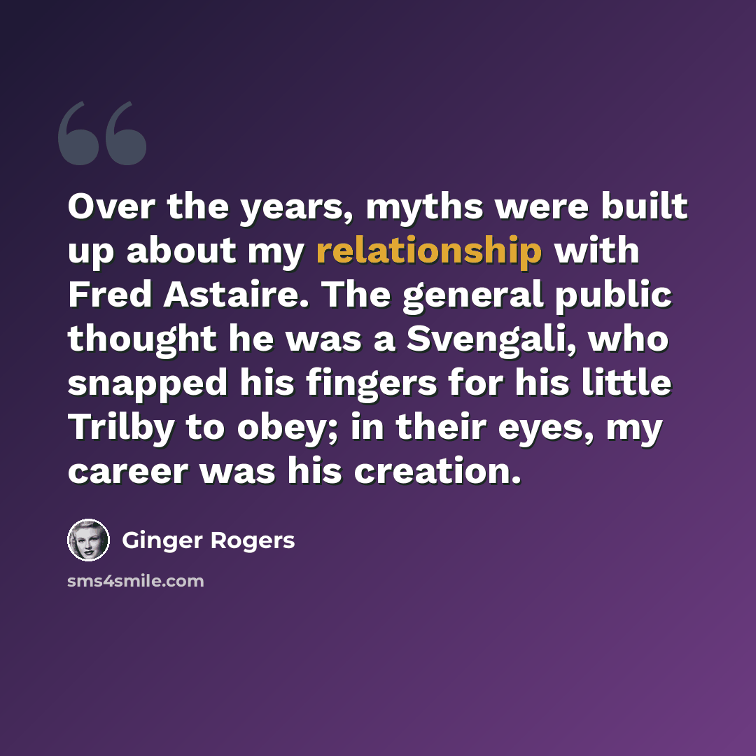 “Over the years, myths were built up about my relationship with Fred Astaire. The general public thought he was a Svengali, who snapped his fingers for his little Trilby to obey; in their eyes, my career was his creation.” quote by Ginger Rogers