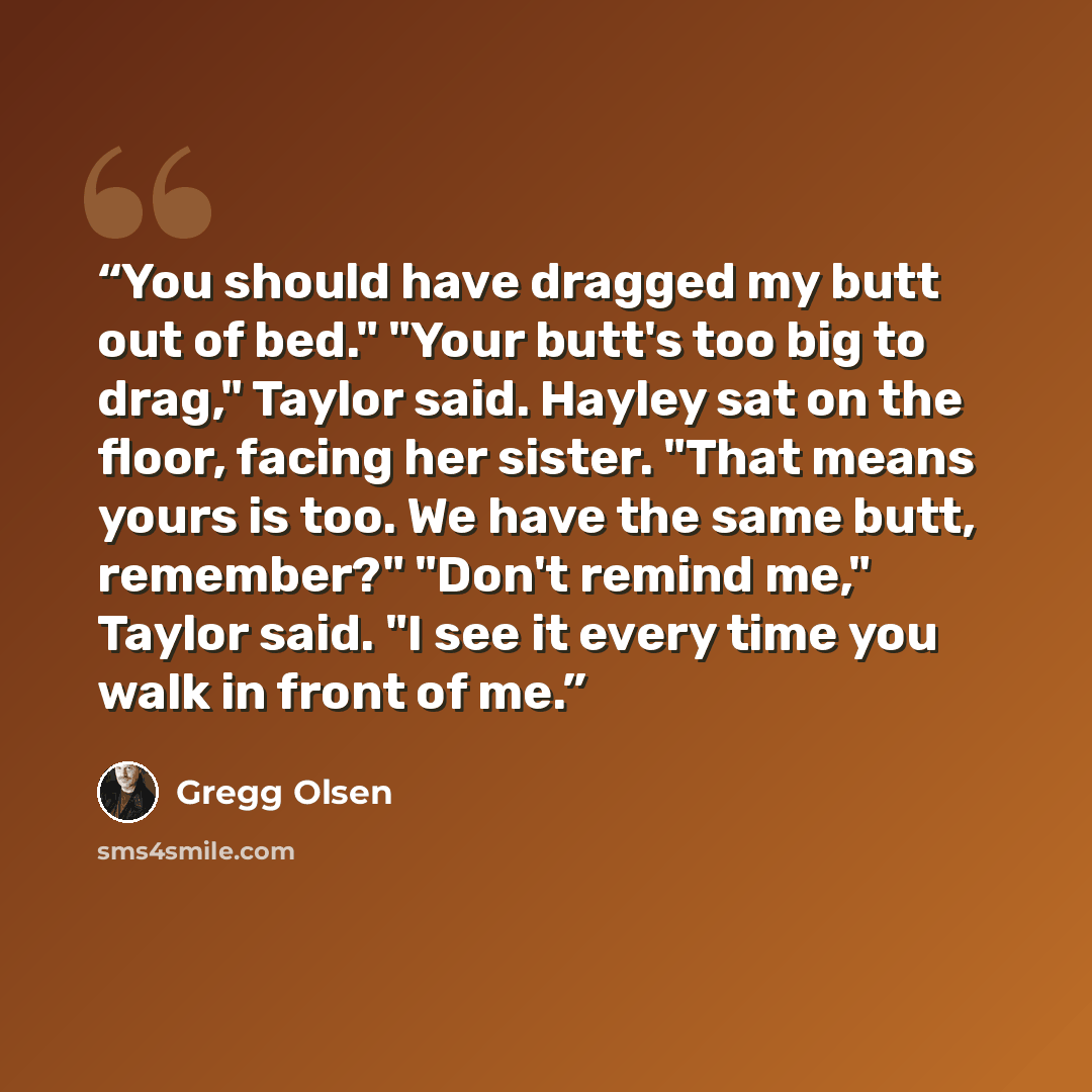 “You should have dragged my butt out of bed." "Your butt's too big to drag," Taylor said. Hayley sat on the floor, facing her sister. "That means yours is too. We have the same butt, remember?" "Don't remind me," Taylor said. "I see it every time you walk in front of me.” quote by Gregg Olsen