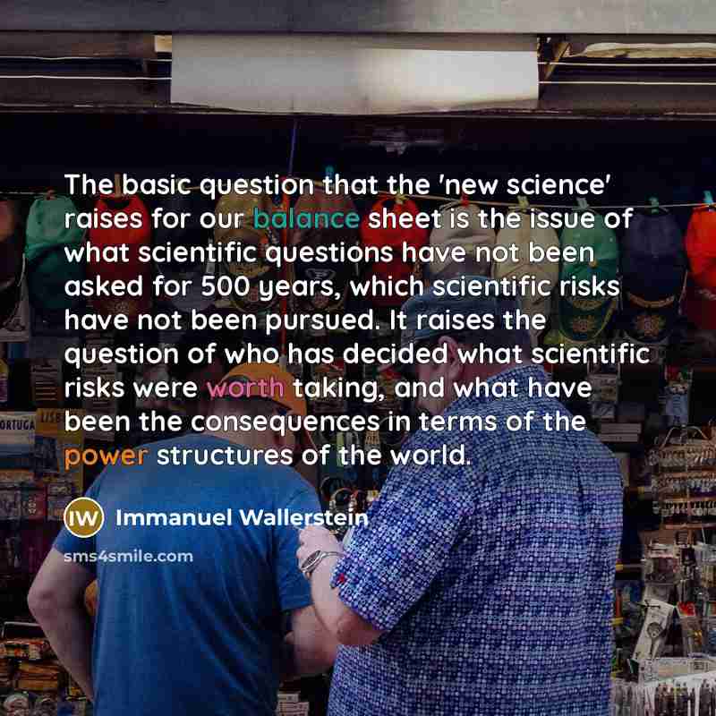 “The basic question that the 'new science' raises for our balance sheet is the issue of what scientific questions have not been asked for 500 years, which scientific risks have not been pursued. It raises the question of who has decided what scientific risks were worth taking, and what have been…” quote by Immanuel Wallerstein