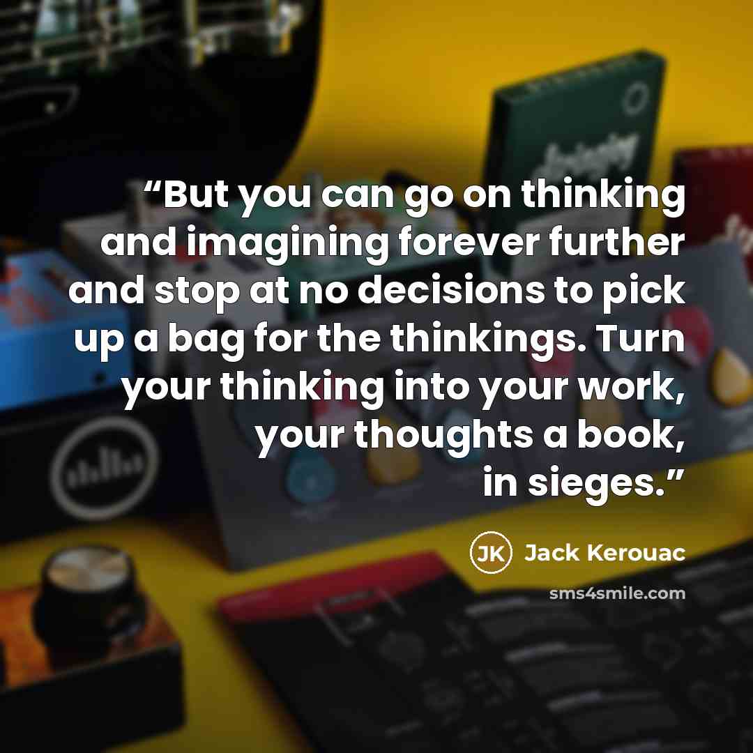 “But you can go on thinking and imagining forever further and stop at no decisions to pick up a bag for the thinkings. Turn your thinking into your work, your thoughts a book, in sieges.” quote by Jack Kerouac