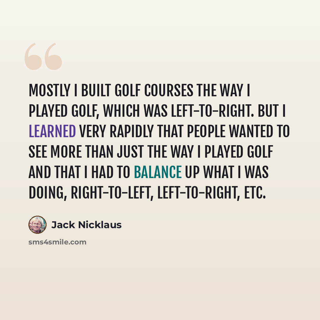 “Mostly I built golf courses the way I played golf, which was left-to-right. But I learned very rapidly that people wanted to see more than just the way I played golf and that I had to balance up what I was doing, right-to-left, left-to-right, etc.” quote by Jack Nicklaus