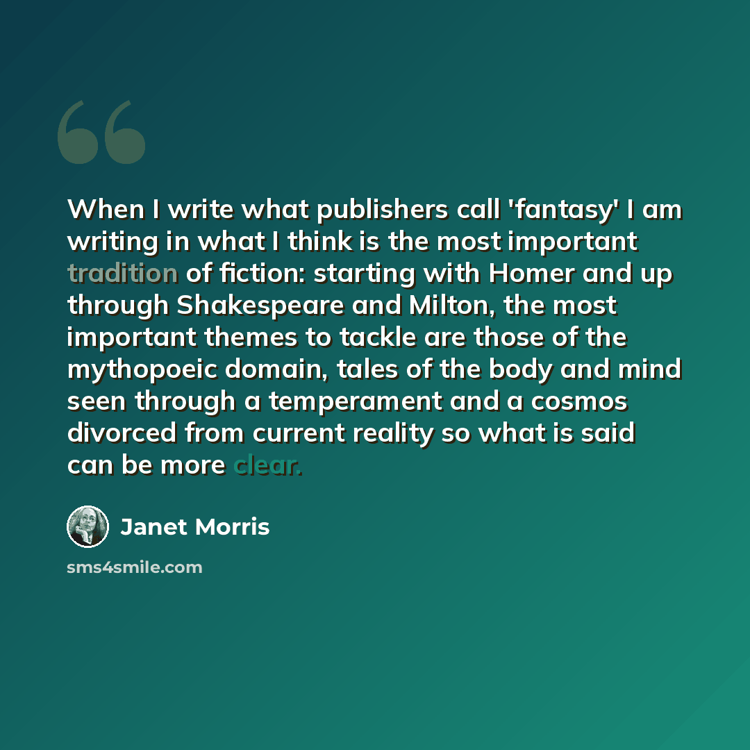 “When I write what publishers call 'fantasy' I am writing in what I think is the most important tradition of fiction: starting with Homer and up through Shakespeare and Milton, the most important themes to tackle are those of the mythopoeic domain, tales of the body and mind seen through a…” quote by Janet Morris