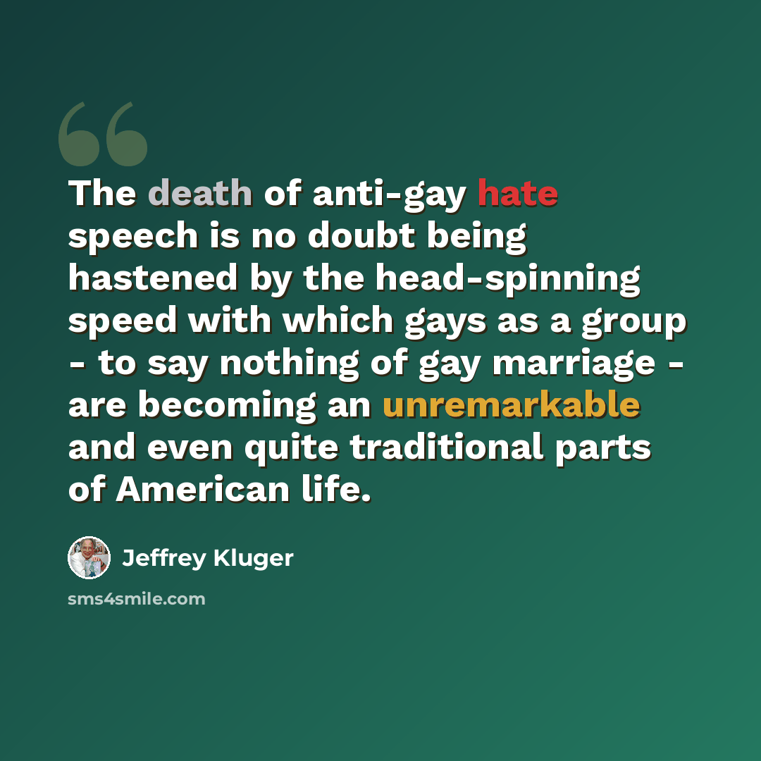 “The death of anti-gay hate speech is no doubt being hastened by the head-spinning speed with which gays as a group - to say nothing of gay marriage - are becoming an unremarkable and even quite traditional parts of American life.” quote by Jeffrey Kluger