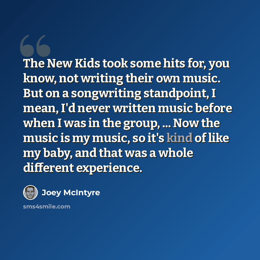 “The New Kids took some hits for, you know, not writing their own music. But on a songwriting standpoint, I mean, I'd never written music before when I was in the group, ... Now the music is my music, so it's kind of like my baby, and that was a whole different experience.” quote by Joey McIntyre
