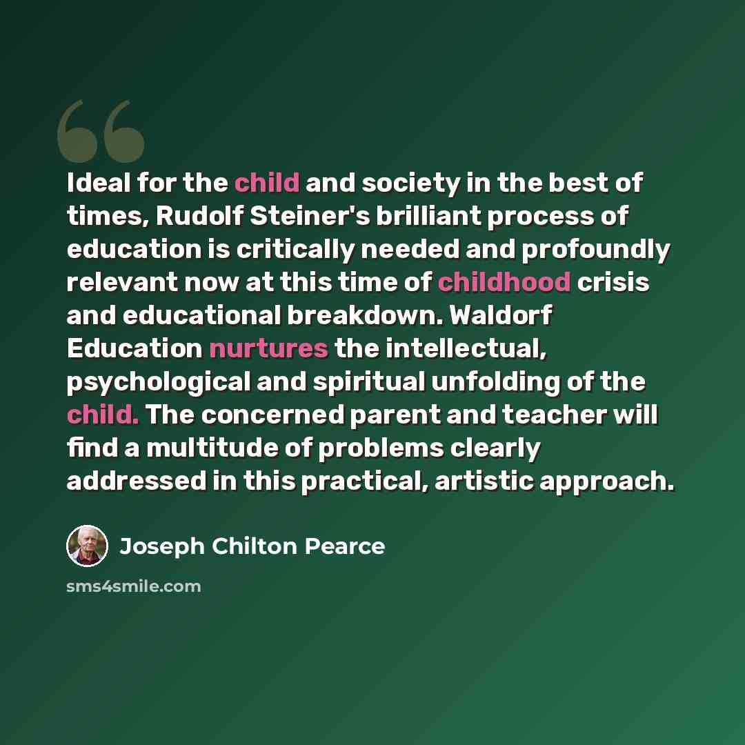 “Ideal for the child and society in the best of times, Rudolf Steiner's brilliant process of education is critically needed and profoundly relevant now at this time of childhood crisis and educational breakdown. Waldorf Education nurtures the intellectual, psychological and spiritual unfolding of…” quote by Joseph Chilton Pearce