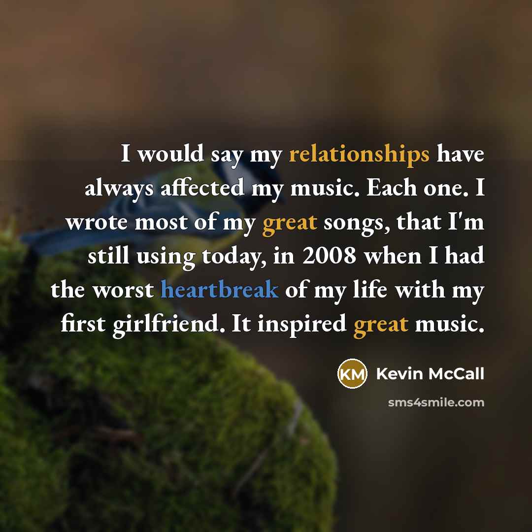 “I would say my relationships have always affected my music. Each one. I wrote most of my great songs, that I'm still using today, in 2008 when I had the worst heartbreak of my life with my first girlfriend. It inspired great music.” quote by Kevin McCall