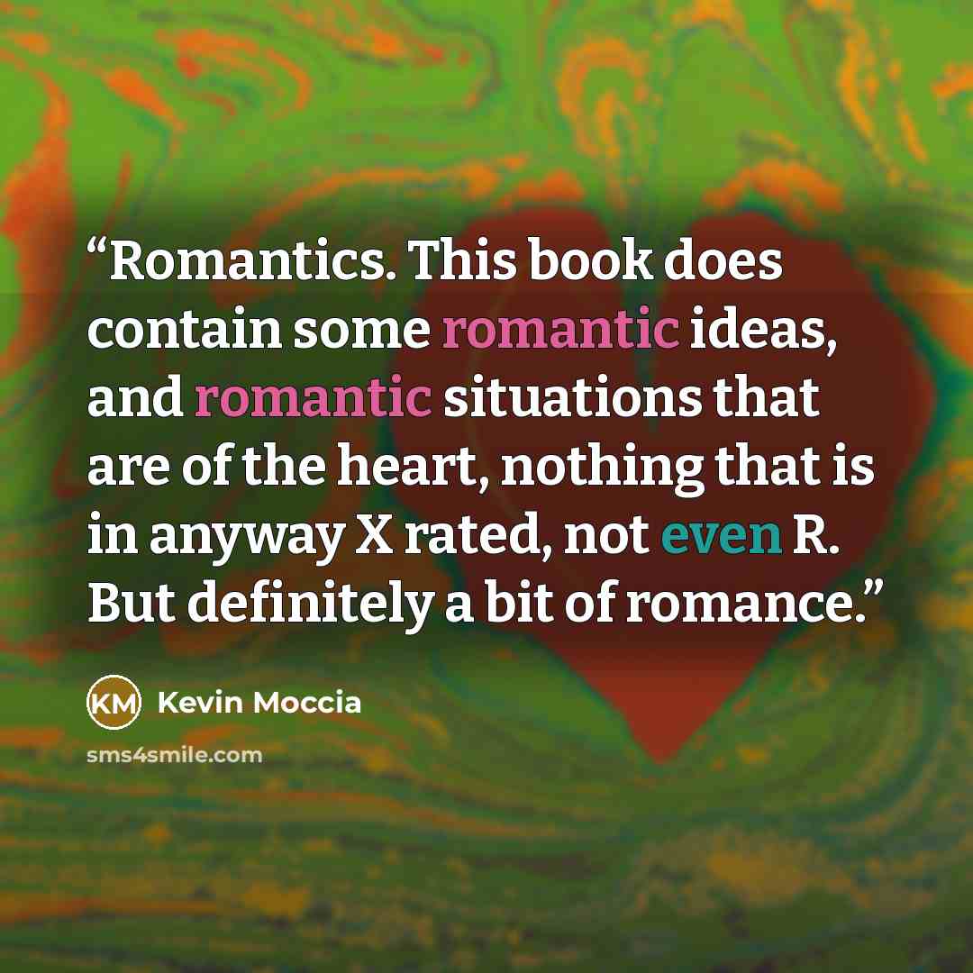 “Romantics. This book does contain some romantic ideas, and romantic situations that are of the heart, nothing that is in anyway X rated, not even R. But definitely a bit of romance.” quote by Kevin Moccia