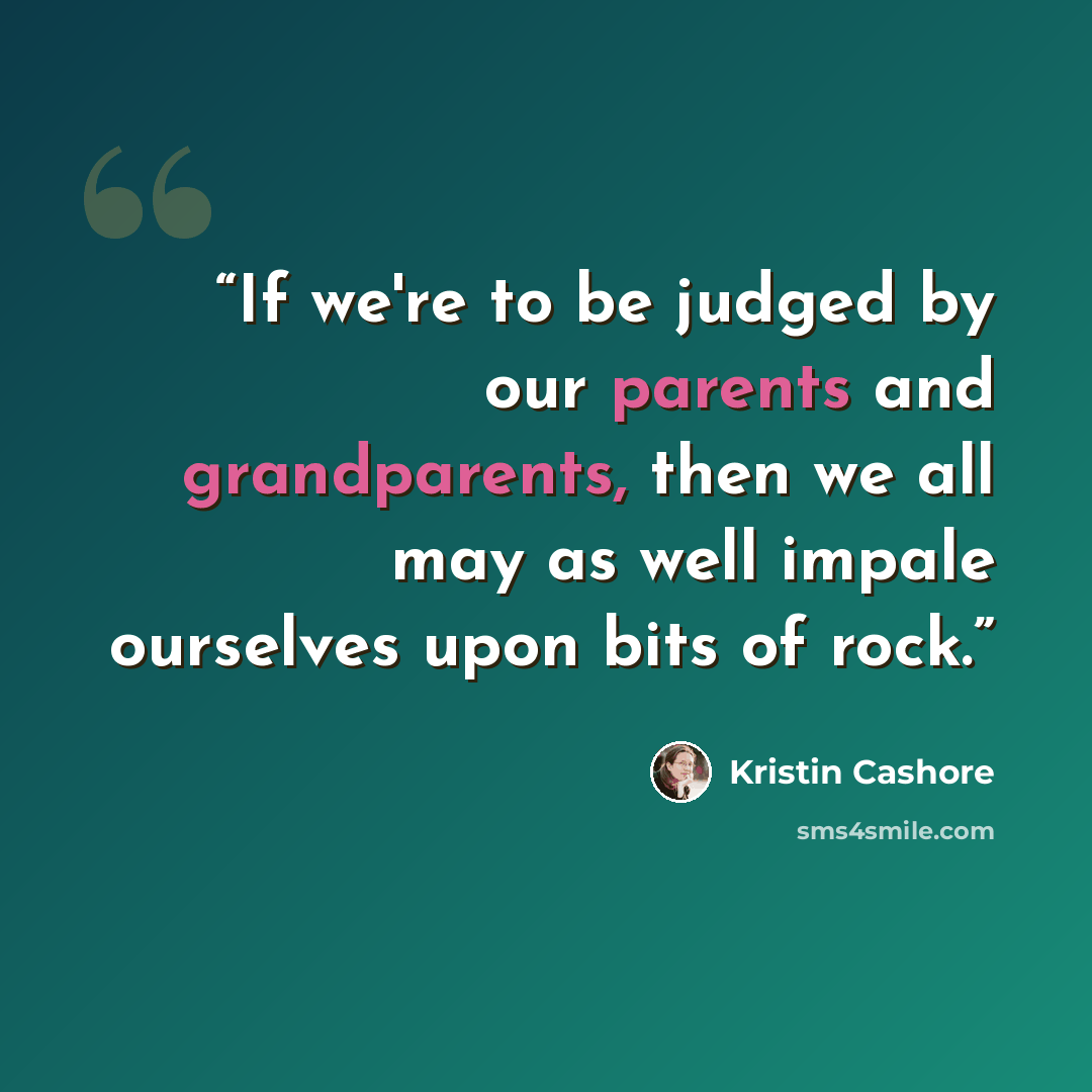 “If we're to be judged by our parents and grandparents, then we all may as well impale ourselves upon bits of rock.” quote by kristin cashore