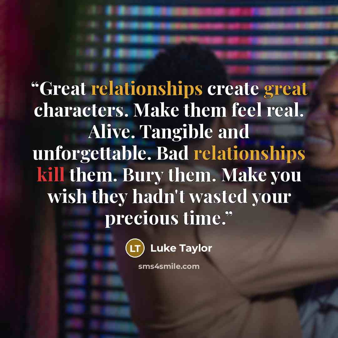 “Great relationships create great characters. Make them feel real. Alive. Tangible and unforgettable. Bad relationships kill them. Bury them. Make you wish they hadn't wasted your precious time.” quote by Luke Taylor