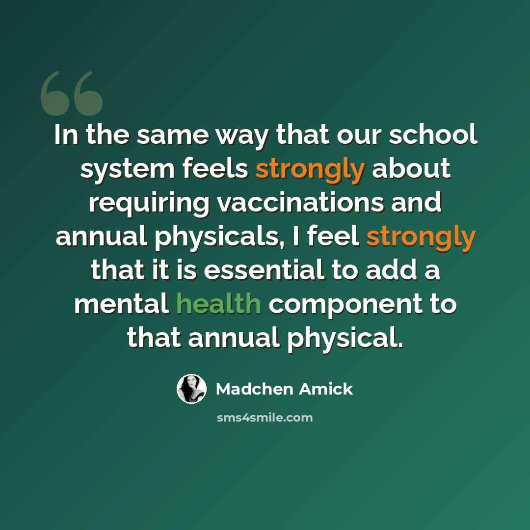 “In the same way that our school system feels strongly about requiring vaccinations and annual physicals, I feel strongly that it is essential to add a mental health component to that annual physical.” quote by Madchen Amick