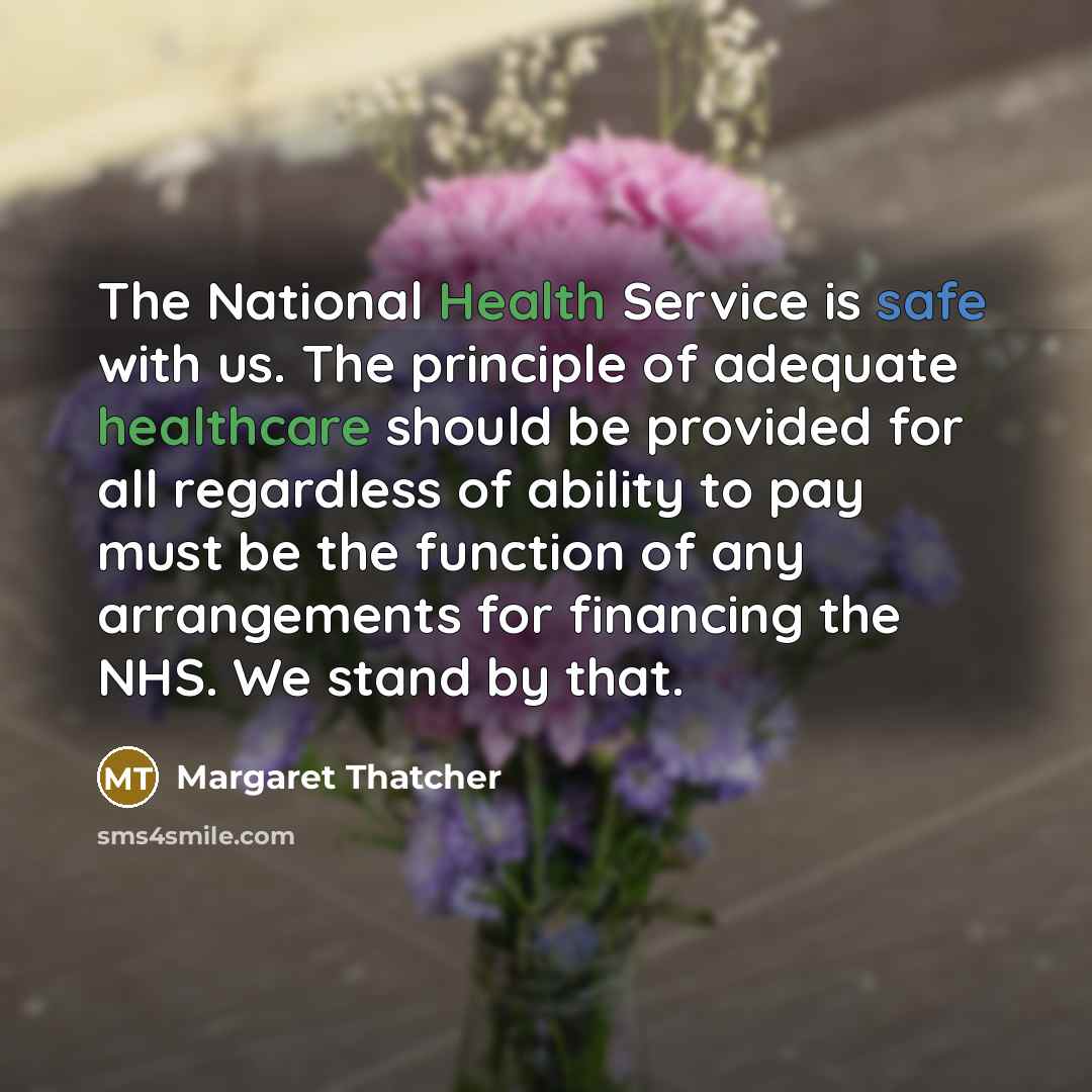 “The National Health Service is safe with us. The principle of adequate healthcare should be provided for all regardless of ability to pay must be the function of any arrangements for financing the NHS. We stand by that.” quote by Margaret Thatcher