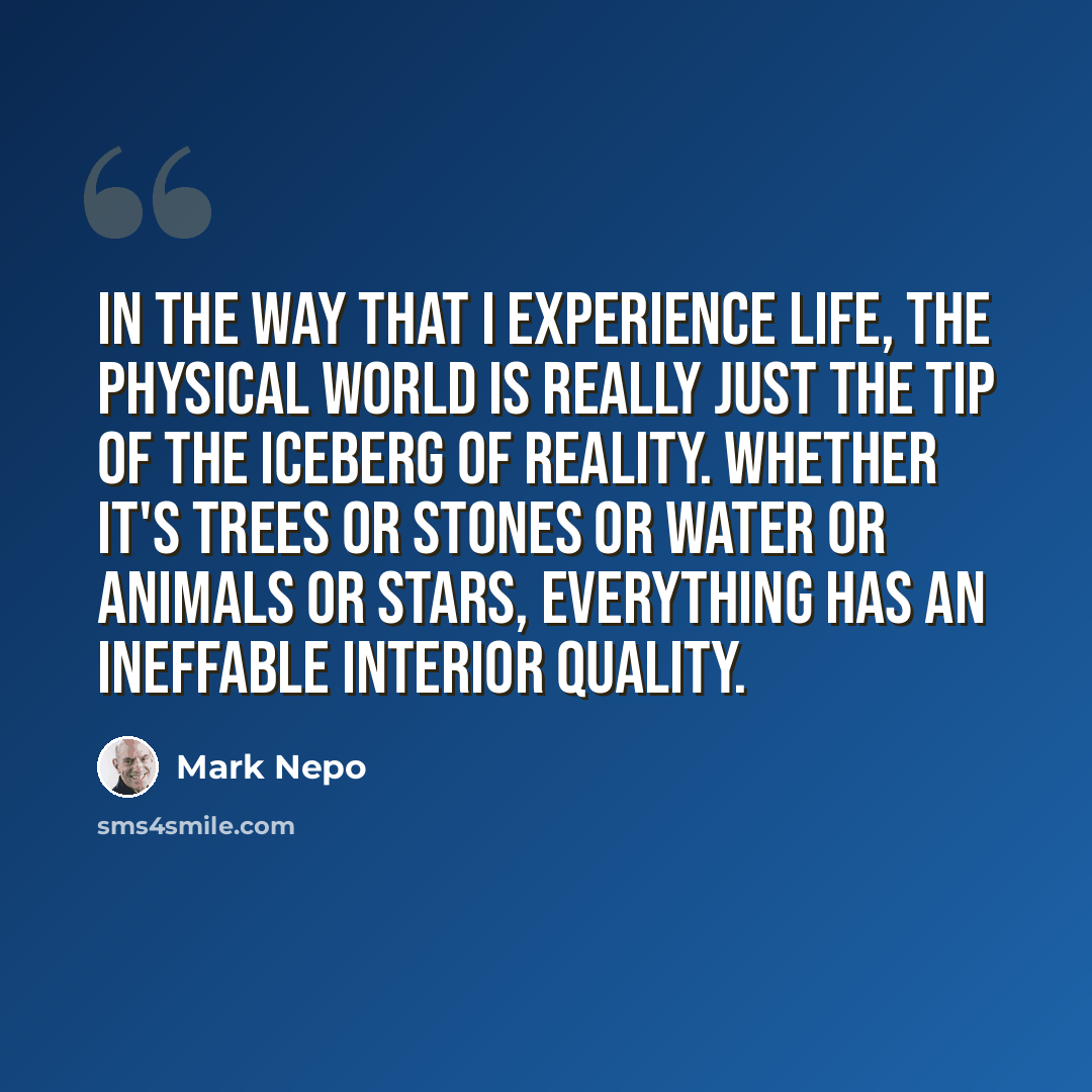 “In the way that I experience life, the physical world is really just the tip of the iceberg of reality. Whether it's trees or stones or water or animals or stars, everything has an ineffable interior quality.” quote by Mark Nepo