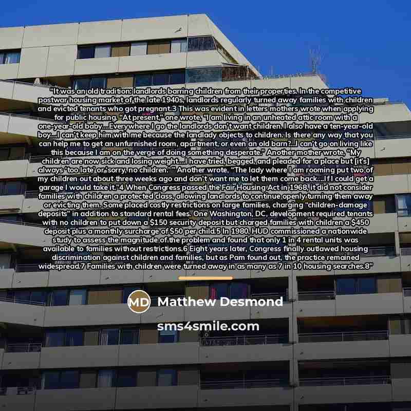 “It was an old tradition: landlords barring children from their properties. In the competitive postwar housing market of the late 1940s, landlords regularly turned away families with children and evicted tenants who got pregnant.3 This was evident in letters mothers wrote when applying for public…” quote by Matthew Desmond