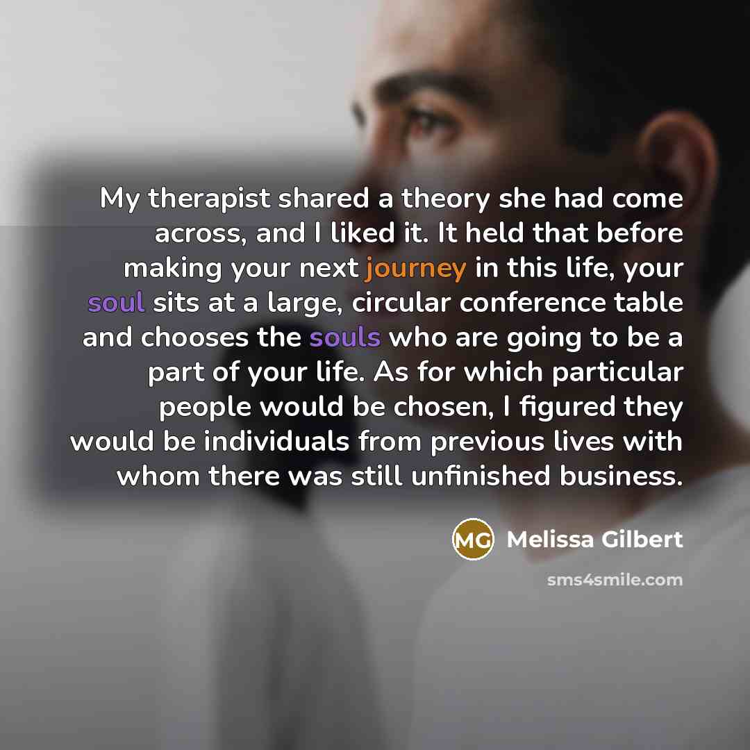 “My therapist shared a theory she had come across, and I liked it. It held that before making your next journey in this life, your soul sits at a large, circular conference table and chooses the souls who are going to be a part of your life. As for which particular people would be chosen, I figured…” quote by Melissa Gilbert