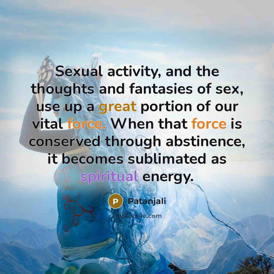 “Sexual activity, and the thoughts and fantasies of sex, use up a great portion of our vital force. When that force is conserved through abstinence, it becomes sublimated as spiritual energy.” quote by Patanjali