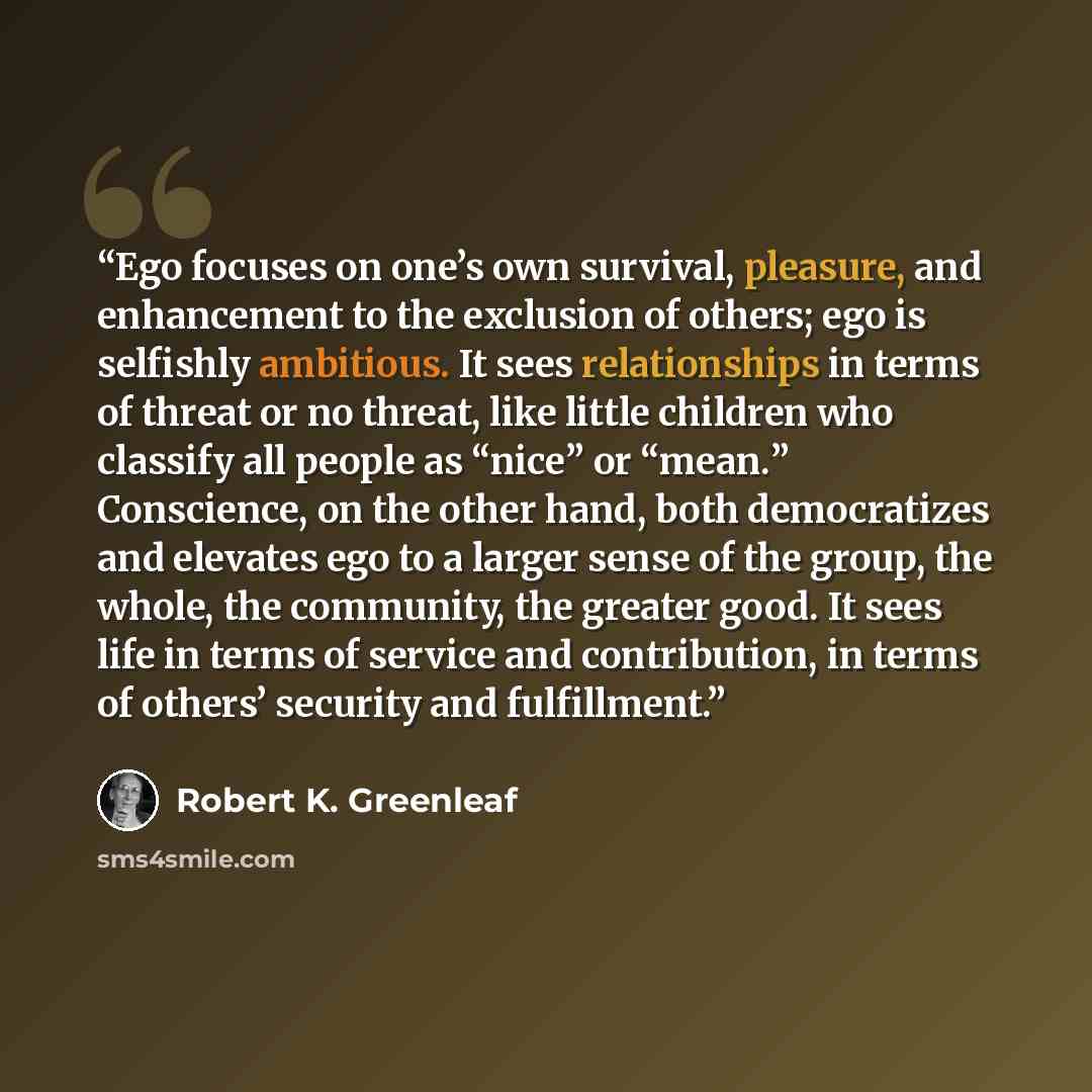 “Ego focuses on one’s own survival, pleasure, and enhancement to the exclusion of others; ego is selfishly ambitious. It sees relationships in terms of threat or no threat, like little children who classify all people as “nice” or “mean.” Conscience, on the other hand, both democratizes and…” quote by Robert K. Greenleaf