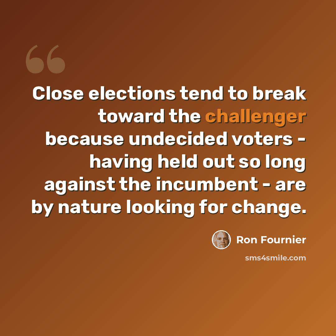 “Close elections tend to break toward the challenger because undecided voters - having held out so long against the incumbent - are by nature looking for change.” quote by Ron Fournier