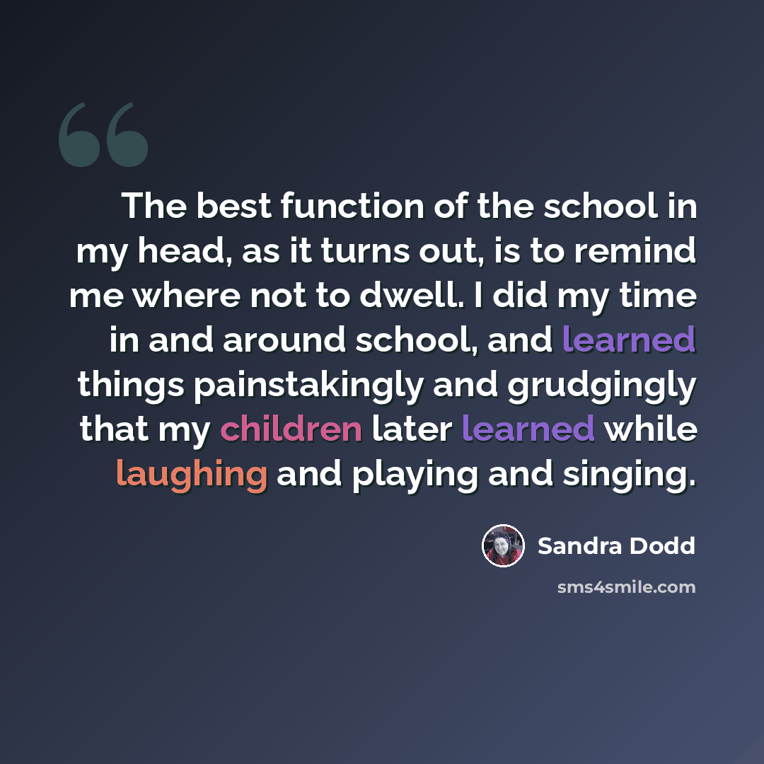 “The best function of the school in my head, as it turns out, is to remind me where not to dwell. I did my time in and around school, and learned things painstakingly and grudgingly that my children later learned while laughing and playing and singing.” quote by Sandra Dodd