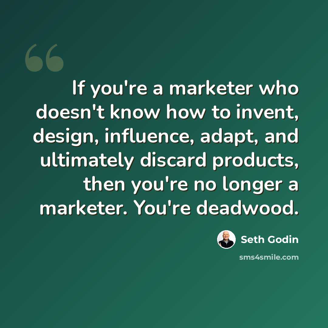“If you're a marketer who doesn't know how to invent, design, influence, adapt, and ultimately discard products, then you're no longer a marketer. You're deadwood.” quote by Seth Godin