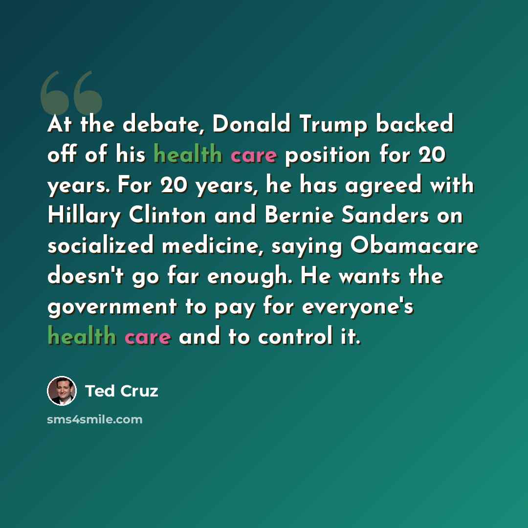 “At the debate, Donald Trump backed off of his health care position for 20 years. For 20 years, he has agreed with Hillary Clinton and Bernie Sanders on socialized medicine, saying Obamacare doesn't go far enough. He wants the government to pay for everyone's health care and to control it.” quote by Ted Cruz