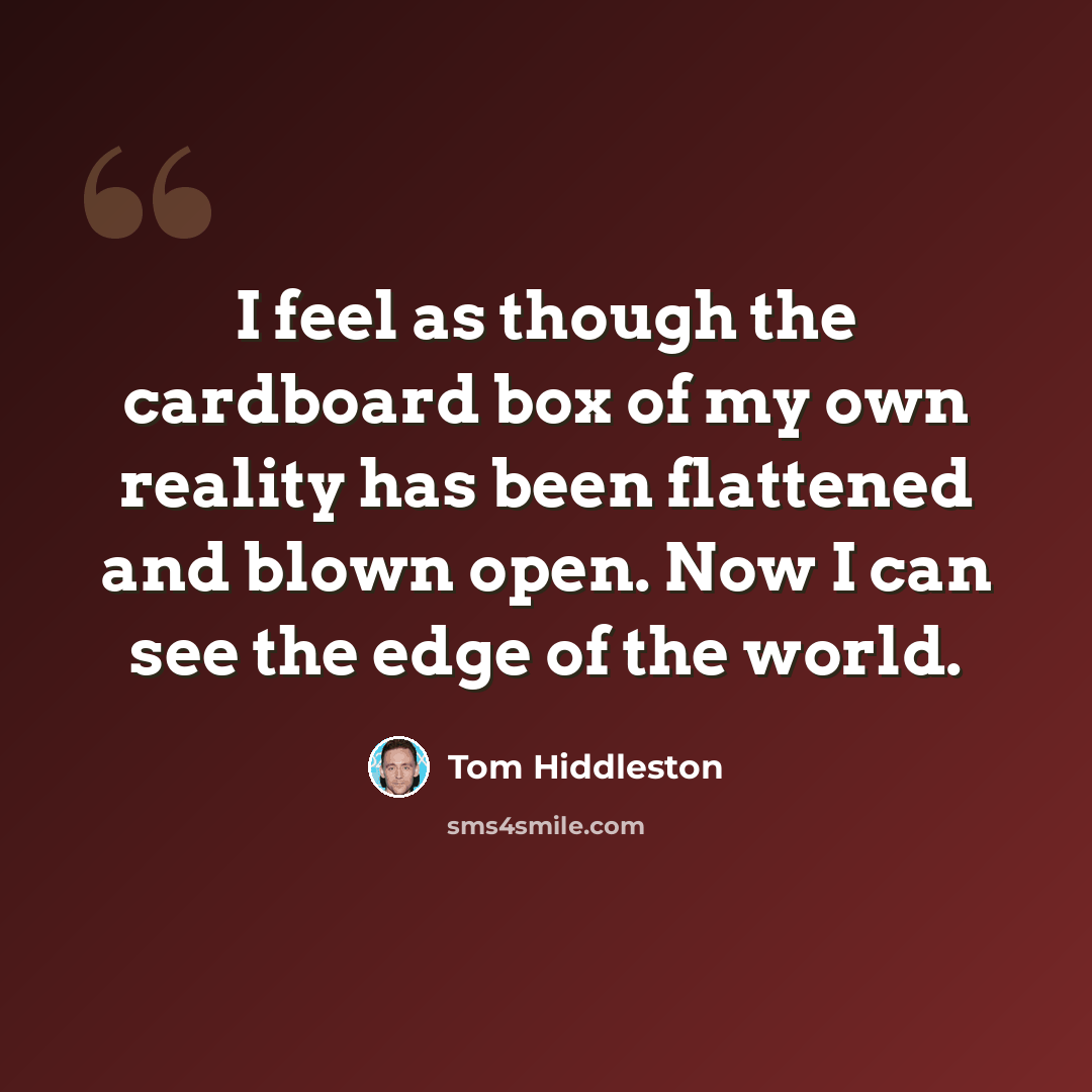 “I feel as though the cardboard box of my own reality has been flattened and blown open. Now I can see the edge of the world.” quote by Tom Hiddleston