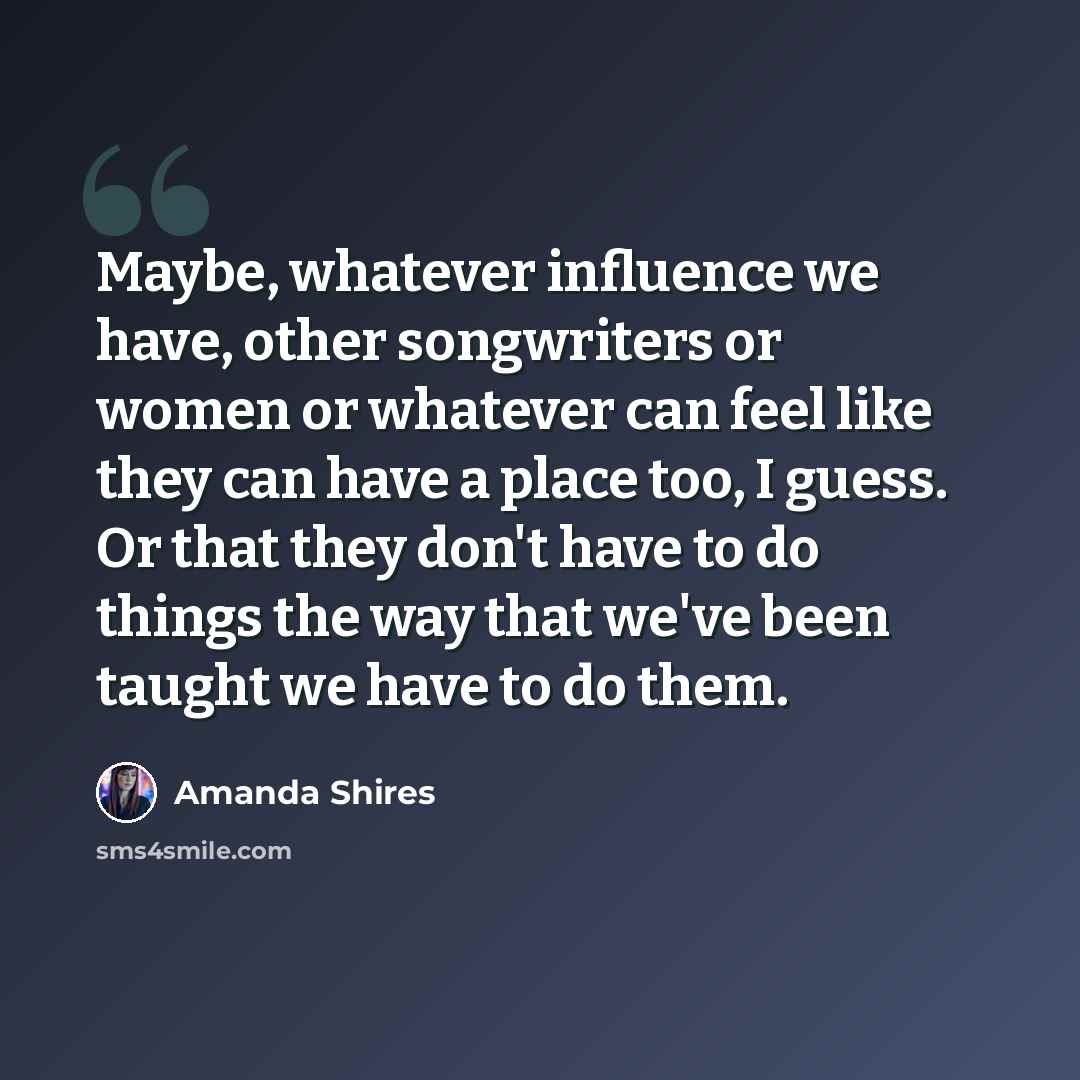 “Maybe, whatever influence we have, other songwriters or women or whatever can feel like they can have a place too, I guess. Or that they don't have to do things the way that we've been taught we have to do them.” quote by Amanda Shires