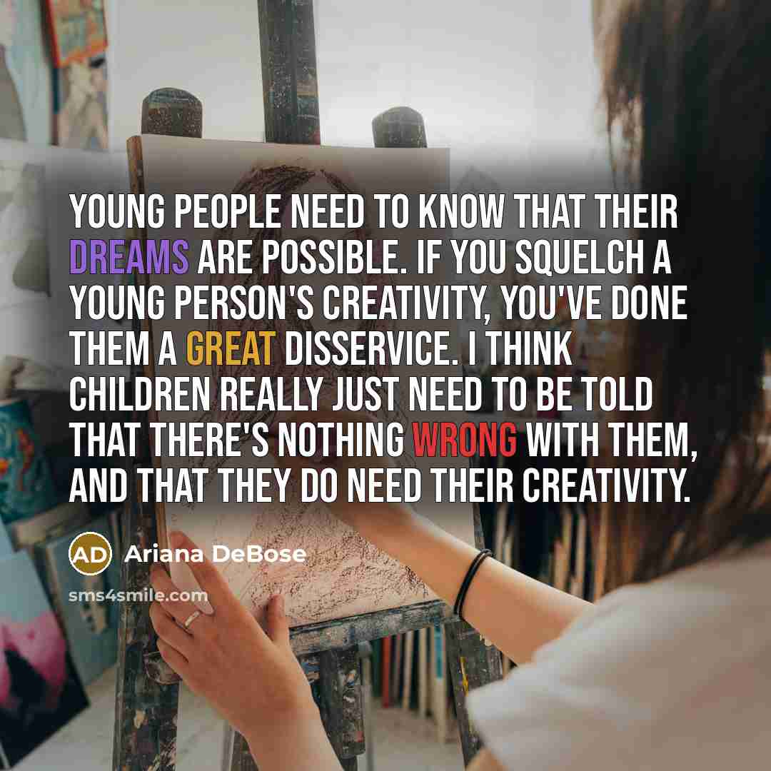 “Young people need to know that their dreams are possible. If you squelch a young person's creativity, you've done them a great disservice. I think children really just need to be told that there's nothing wrong with them, and that they do need their creativity.” quote by Ariana DeBose